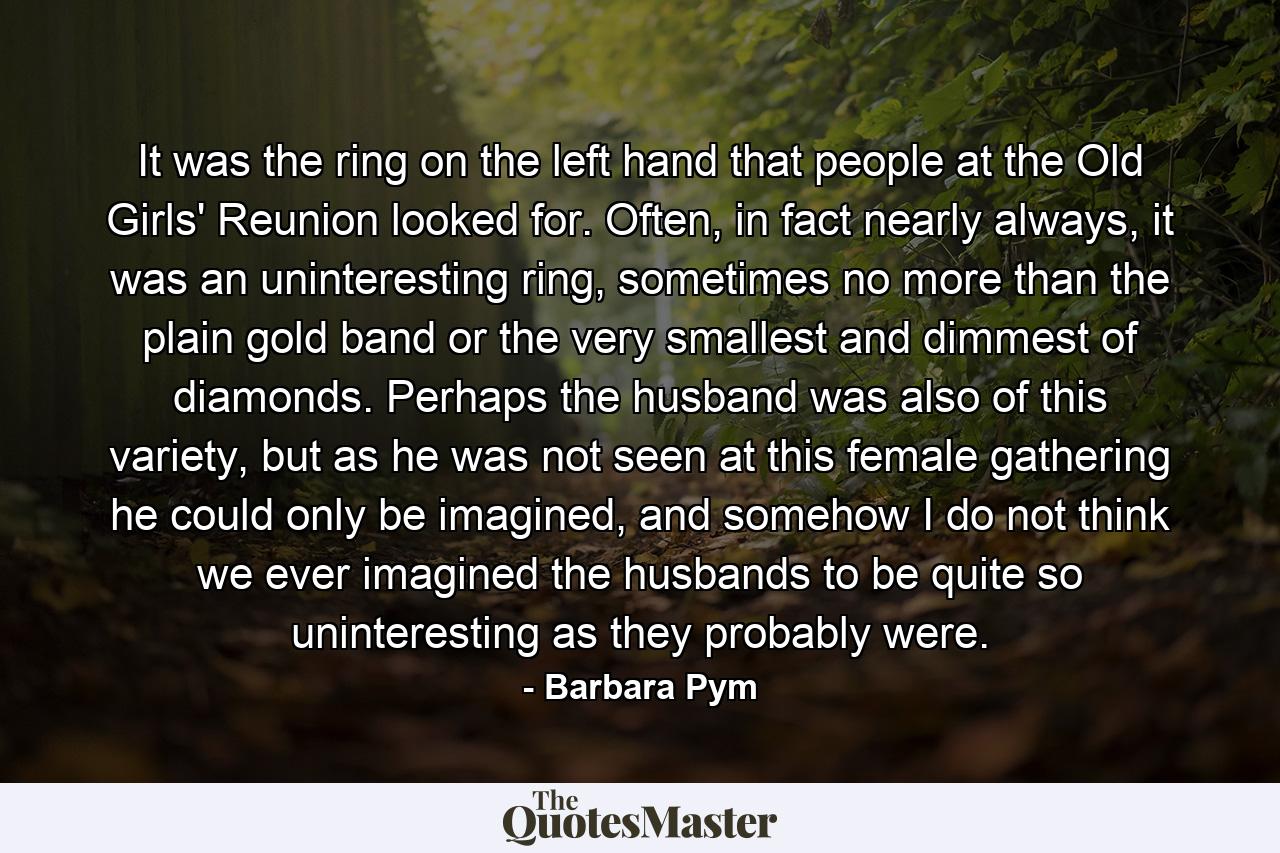 It was the ring on the left hand that people at the Old Girls' Reunion looked for. Often, in fact nearly always, it was an uninteresting ring, sometimes no more than the plain gold band or the very smallest and dimmest of diamonds. Perhaps the husband was also of this variety, but as he was not seen at this female gathering he could only be imagined, and somehow I do not think we ever imagined the husbands to be quite so uninteresting as they probably were. - Quote by Barbara Pym