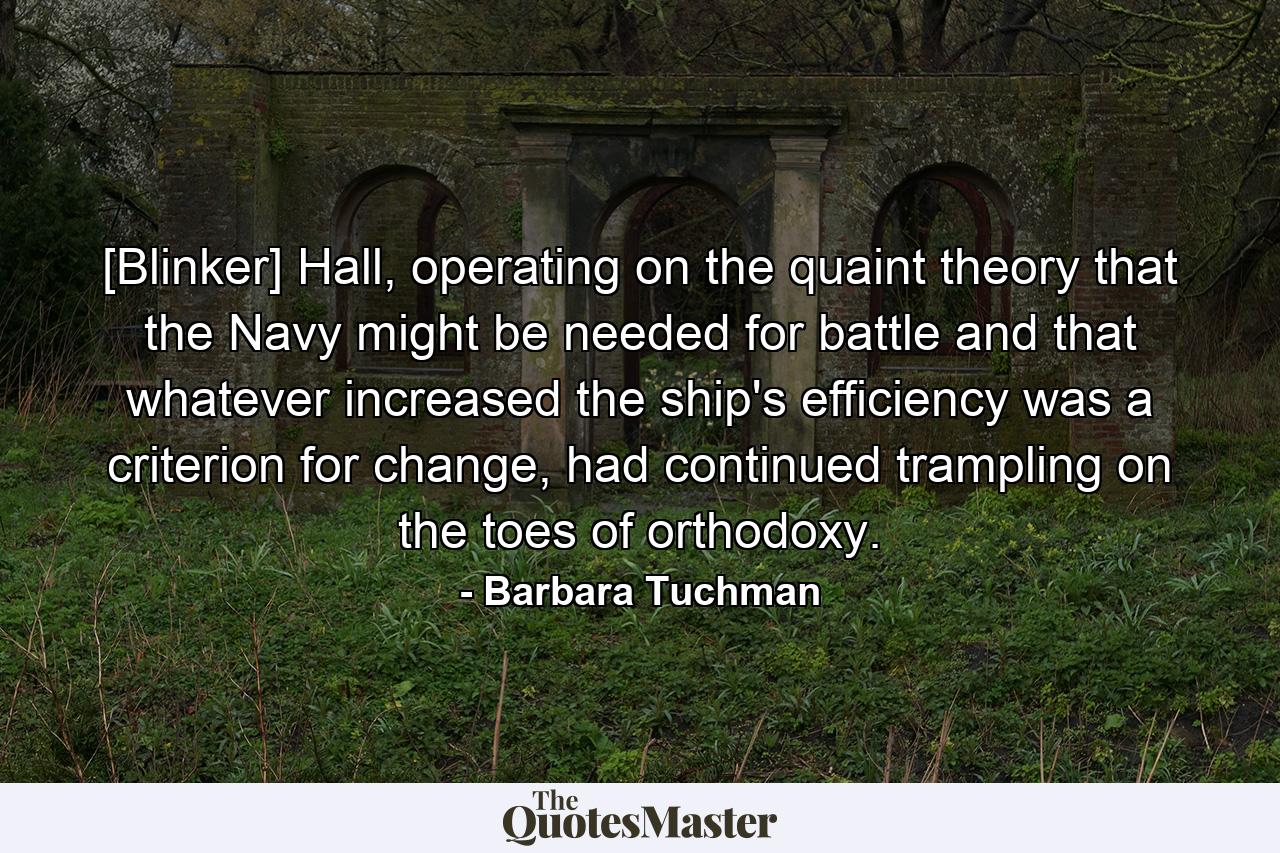 [Blinker] Hall, operating on the quaint theory that the Navy might be needed for battle and that whatever increased the ship's efficiency was a criterion for change, had continued trampling on the toes of orthodoxy. - Quote by Barbara Tuchman