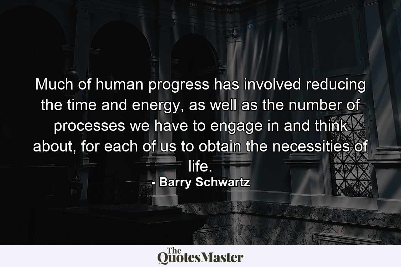 Much of human progress has involved reducing the time and energy, as well as the number of processes we have to engage in and think about, for each of us to obtain the necessities of life. - Quote by Barry Schwartz