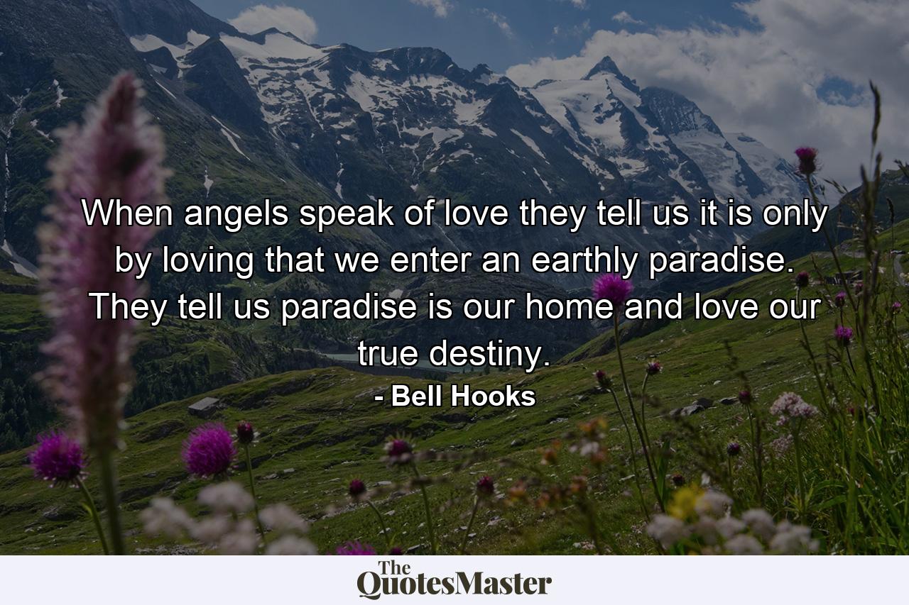 When angels speak of love they tell us it is only by loving that we enter an earthly paradise. They tell us paradise is our home and love our true destiny. - Quote by Bell Hooks