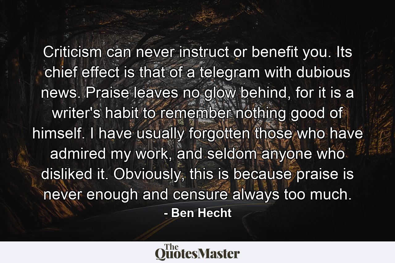 Criticism can never instruct or benefit you. Its chief effect is that of a telegram with dubious news. Praise leaves no glow behind, for it is a writer's habit to remember nothing good of himself. I have usually forgotten those who have admired my work, and seldom anyone who disliked it. Obviously, this is because praise is never enough and censure always too much. - Quote by Ben Hecht