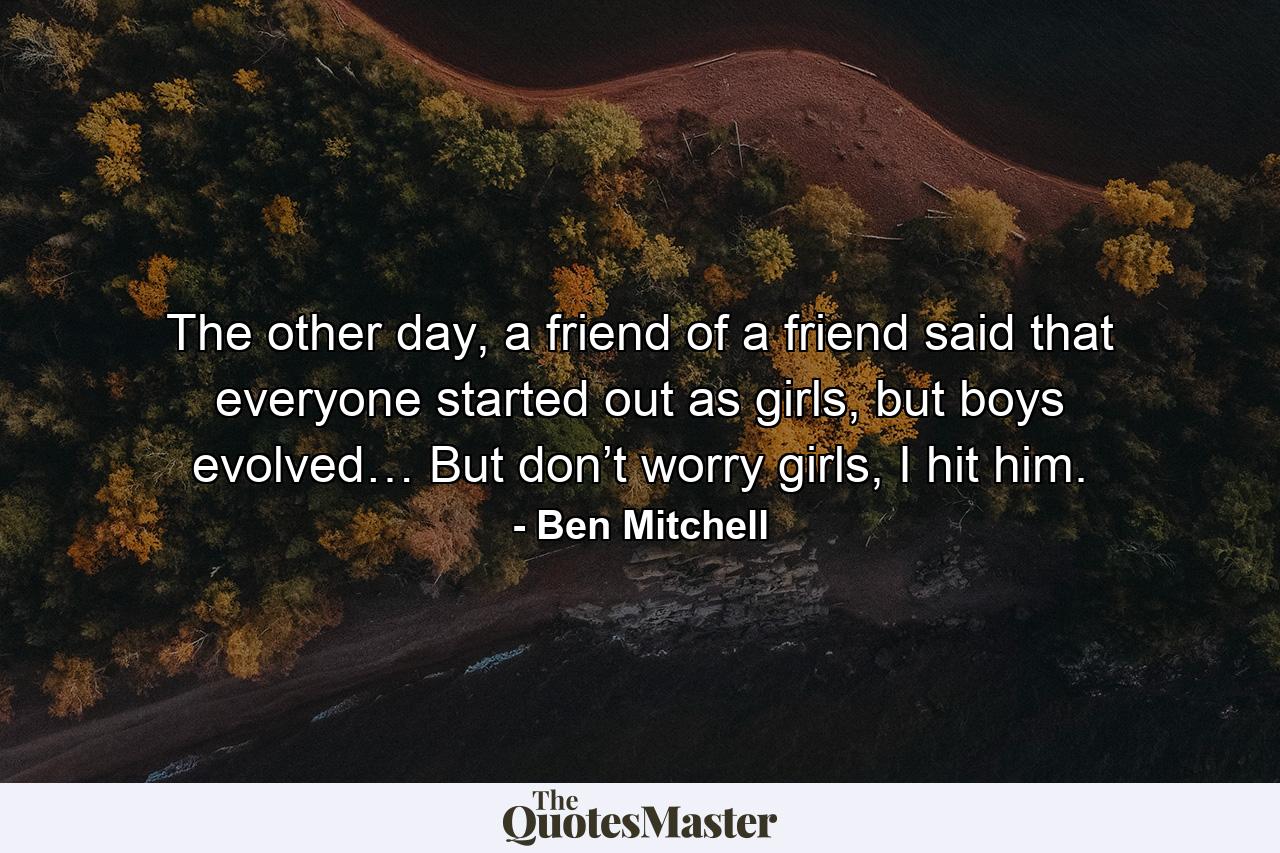 The other day, a friend of a friend said that everyone started out as girls, but boys evolved… But don’t worry girls, I hit him. - Quote by Ben Mitchell