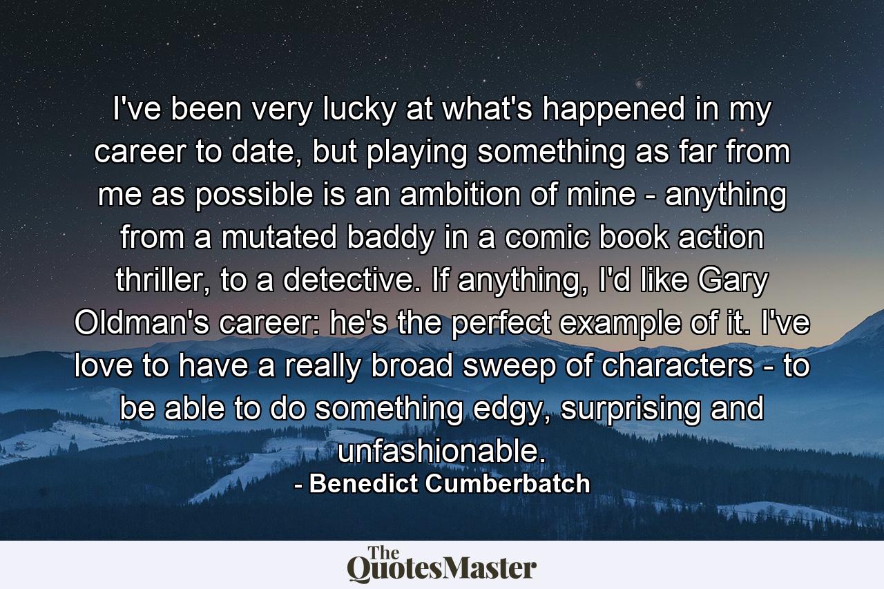 I've been very lucky at what's happened in my career to date, but playing something as far from me as possible is an ambition of mine - anything from a mutated baddy in a comic book action thriller, to a detective. If anything, I'd like Gary Oldman's career: he's the perfect example of it. I've love to have a really broad sweep of characters - to be able to do something edgy, surprising and unfashionable. - Quote by Benedict Cumberbatch