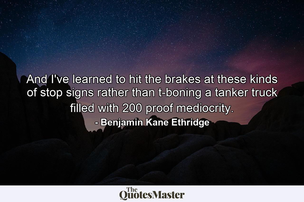 And I've learned to hit the brakes at these kinds of stop signs rather than t-boning a tanker truck filled with 200 proof mediocrity. - Quote by Benjamin Kane Ethridge