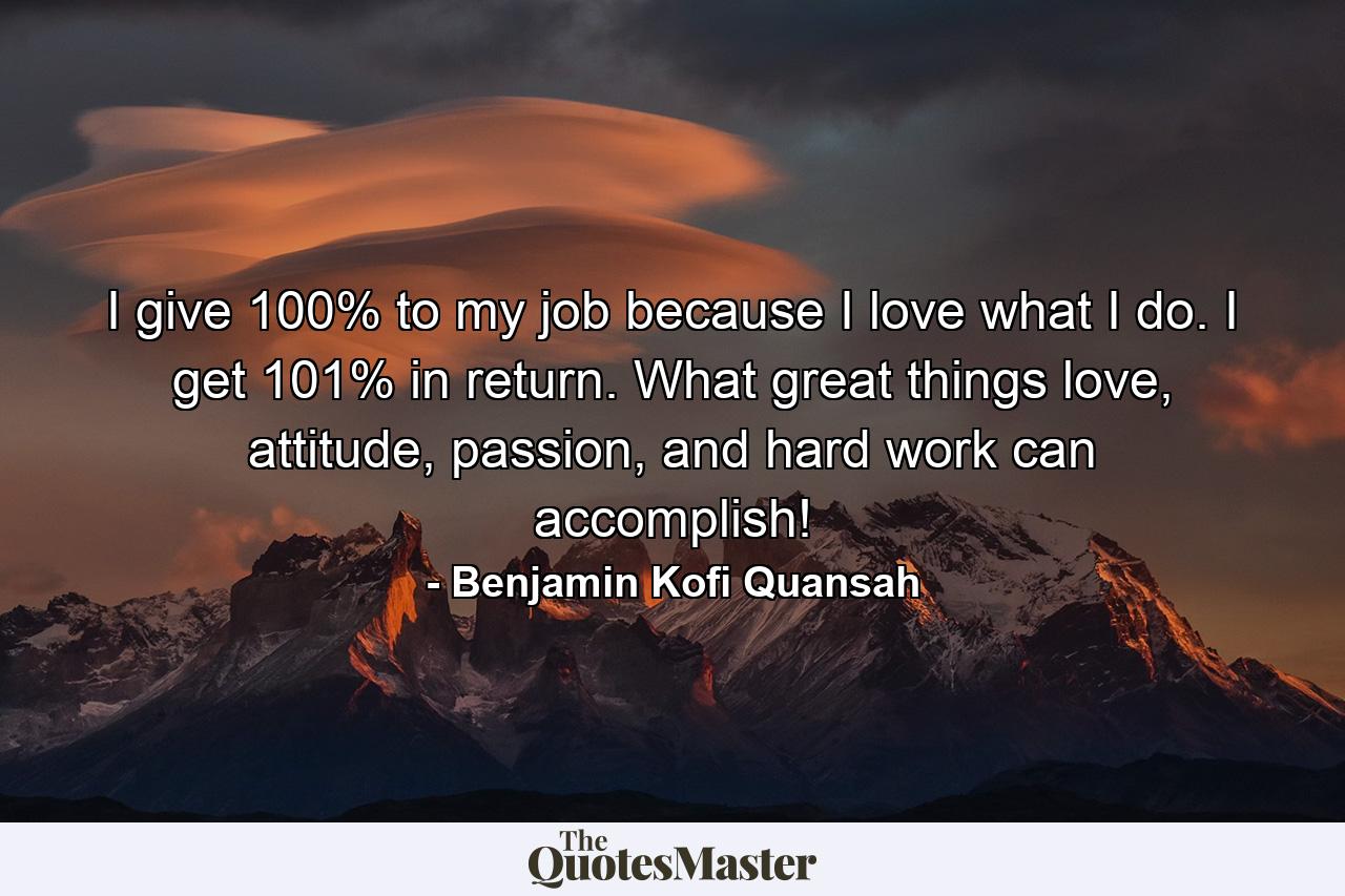 I give 100% to my job because I love what I do. I get 101% in return. What great things love, attitude, passion, and hard work can accomplish! - Quote by Benjamin Kofi Quansah