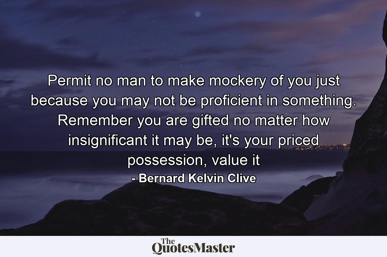 Permit no man to make mockery of you just because you may not be proficient in something. Remember you are gifted no matter how insignificant it may be, it's your priced possession, value it - Quote by Bernard Kelvin Clive