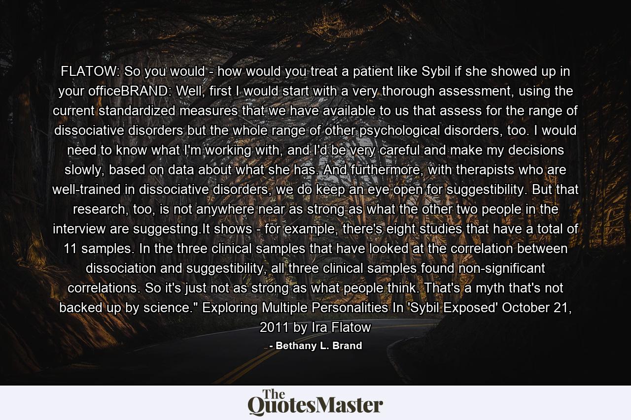 FLATOW: So you would - how would you treat a patient like Sybil if she showed up in your officeBRAND: Well, first I would start with a very thorough assessment, using the current standardized measures that we have available to us that assess for the range of dissociative disorders but the whole range of other psychological disorders, too. I would need to know what I'm working with, and I'd be very careful and make my decisions slowly, based on data about what she has. And furthermore, with therapists who are well-trained in dissociative disorders, we do keep an eye open for suggestibility. But that research, too, is not anywhere near as strong as what the other two people in the interview are suggesting.It shows - for example, there's eight studies that have a total of 11 samples. In the three clinical samples that have looked at the correlation between dissociation and suggestibility, all three clinical samples found non-significant correlations. So it's just not as strong as what people think. That's a myth that's not backed up by science.