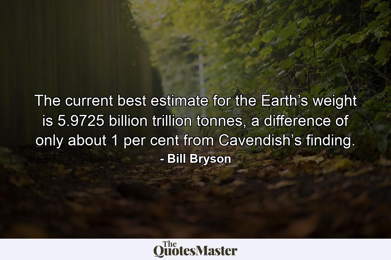 The current best estimate for the Earth’s weight is 5.9725 billion trillion tonnes, a difference of only about 1 per cent from Cavendish’s finding. - Quote by Bill Bryson