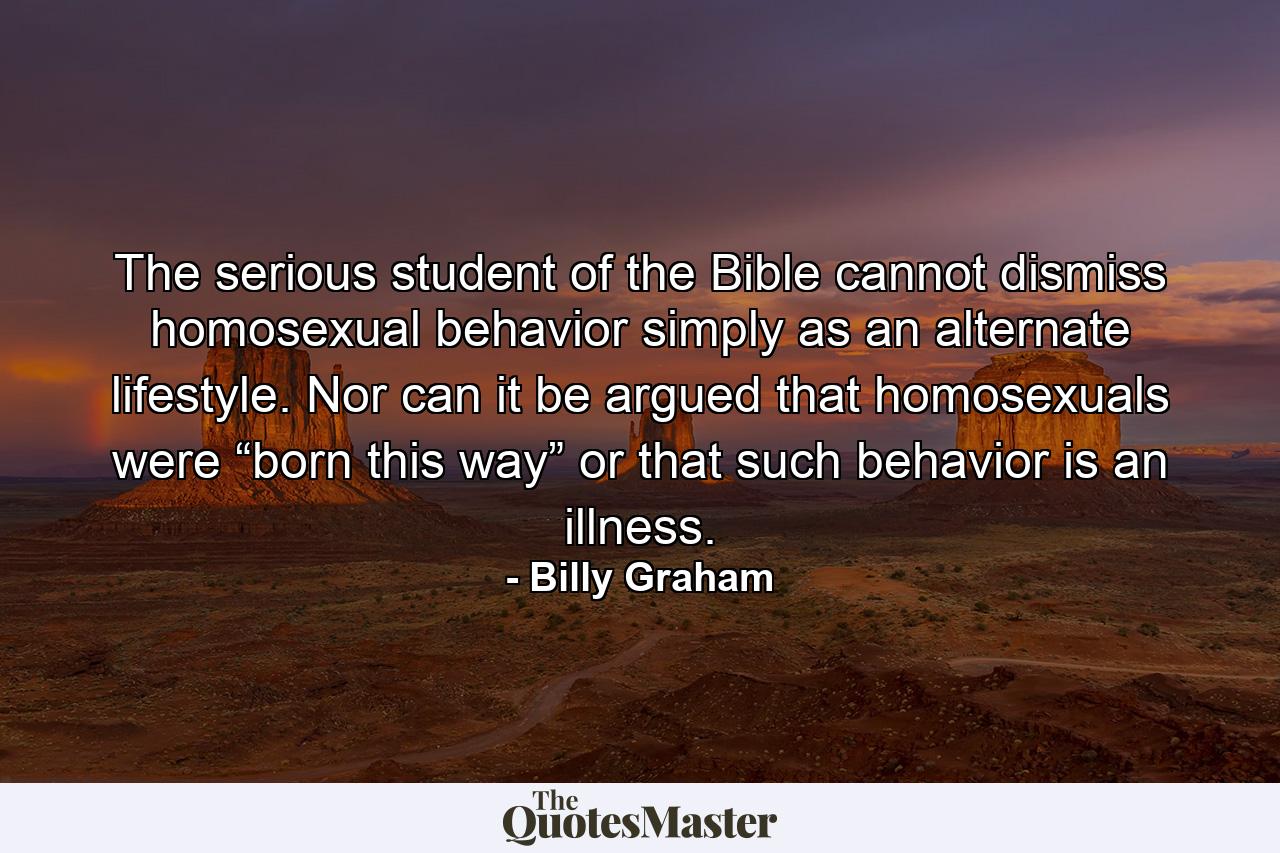 The serious student of the Bible cannot dismiss homosexual behavior simply as an alternate lifestyle. Nor can it be argued that homosexuals were “born this way” or that such behavior is an illness. - Quote by Billy Graham