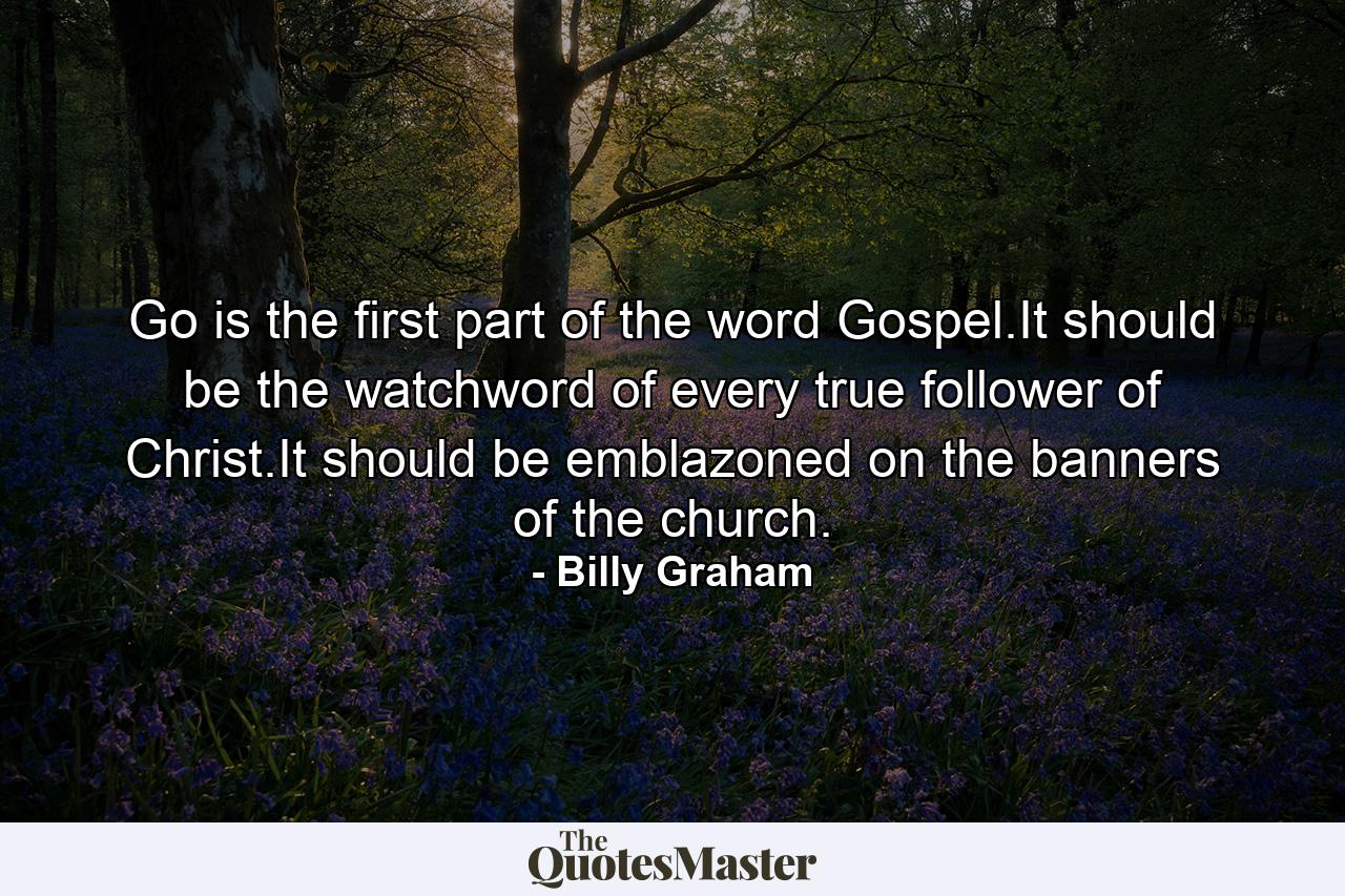 Go is the first part of the word Gospel.It should be the watchword of every true follower of Christ.It should be emblazoned on the banners of the church. - Quote by Billy Graham