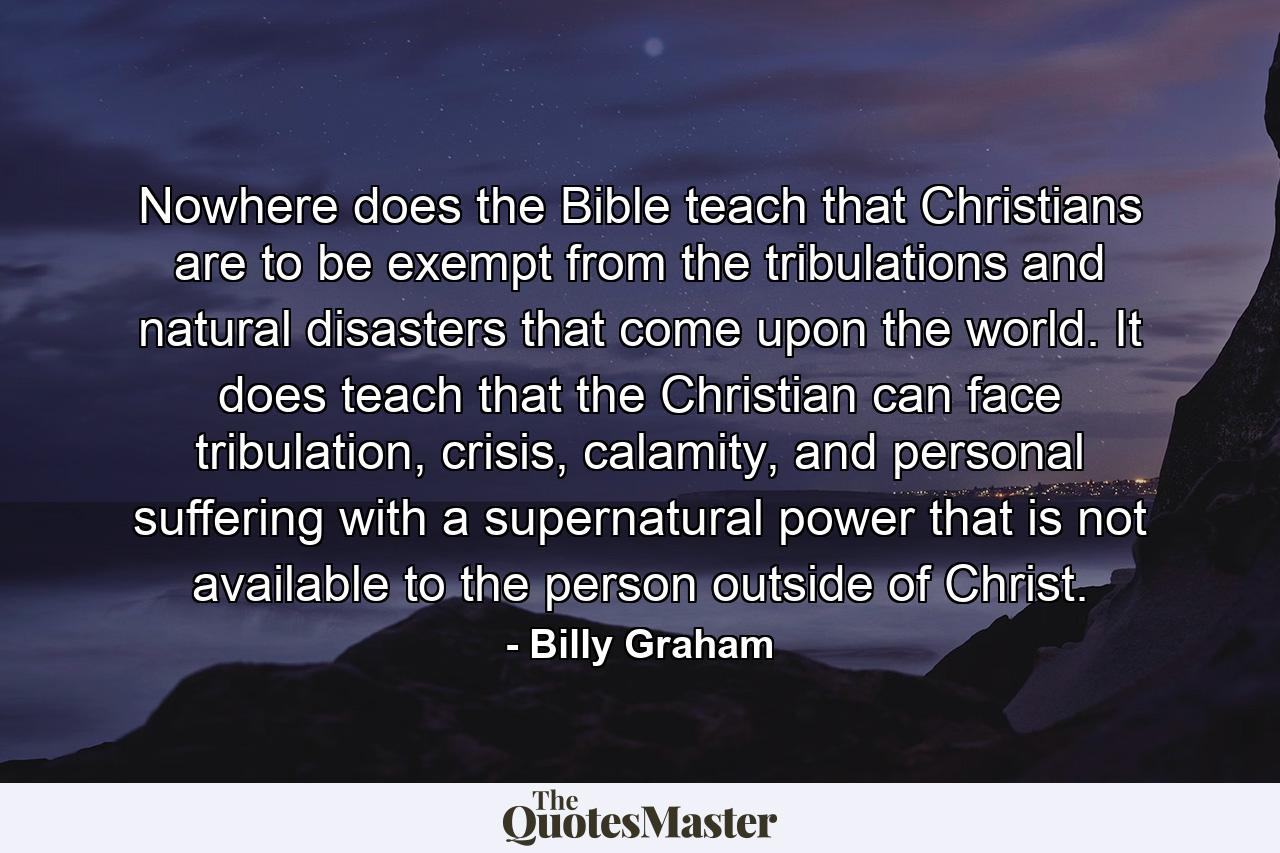 Nowhere does the Bible teach that Christians are to be exempt from the tribulations and natural disasters that come upon the world. It does teach that the Christian can face tribulation, crisis, calamity, and personal suffering with a supernatural power that is not available to the person outside of Christ. - Quote by Billy Graham