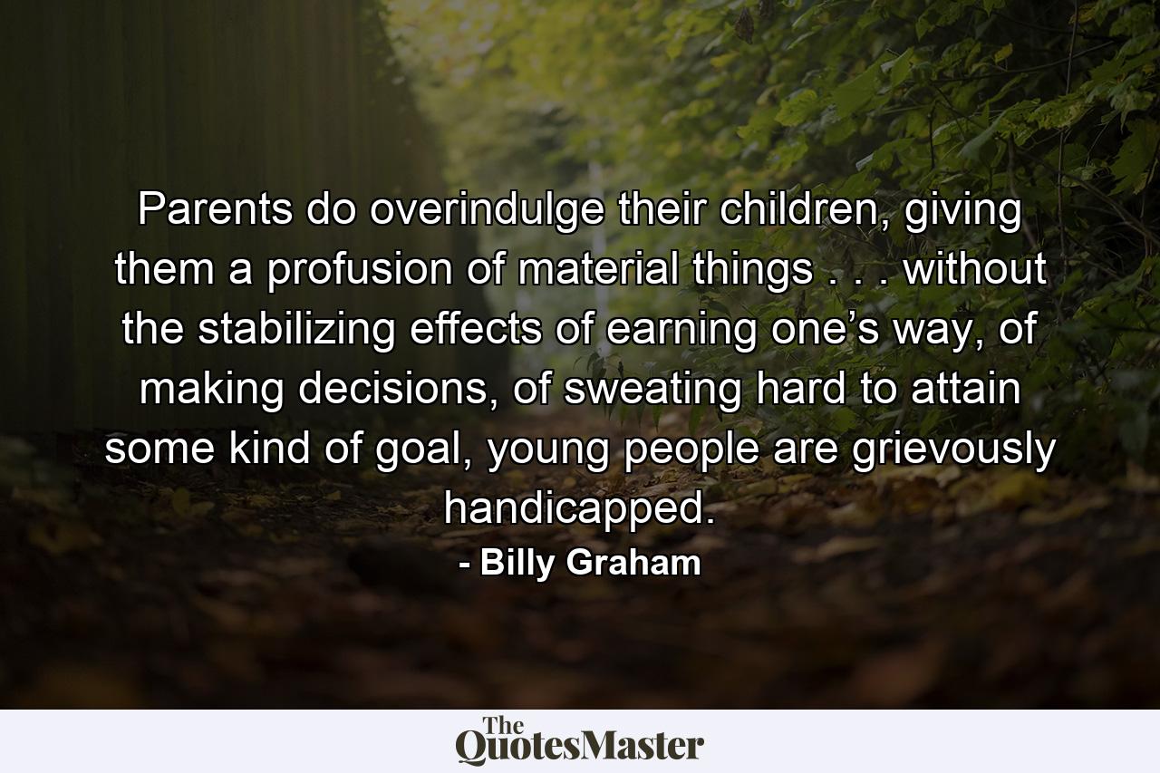 Parents do overindulge their children, giving them a profusion of material things . . . without the stabilizing effects of earning one’s way, of making decisions, of sweating hard to attain some kind of goal, young people are grievously handicapped. - Quote by Billy Graham