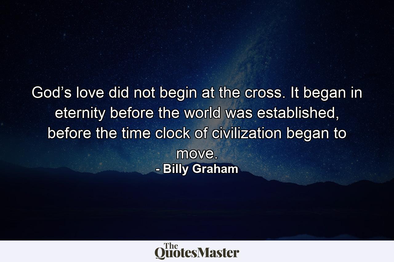 God’s love did not begin at the cross. It began in eternity before the world was established, before the time clock of civilization began to move. - Quote by Billy Graham