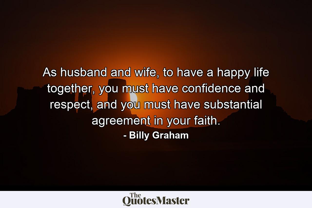 As husband and wife, to have a happy life together, you must have confidence and respect, and you must have substantial agreement in your faith. - Quote by Billy Graham