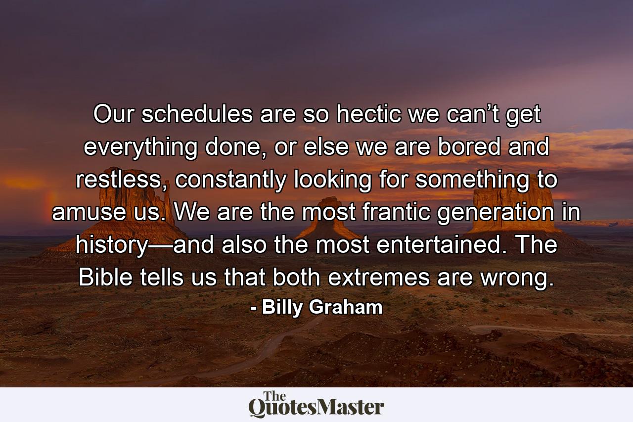 Our schedules are so hectic we can’t get everything done, or else we are bored and restless, constantly looking for something to amuse us. We are the most frantic generation in history—and also the most entertained. The Bible tells us that both extremes are wrong. - Quote by Billy Graham