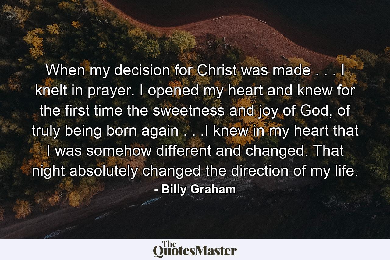 When my decision for Christ was made . . . I knelt in prayer. I opened my heart and knew for the first time the sweetness and joy of God, of truly being born again . . .I knew in my heart that I was somehow different and changed. That night absolutely changed the direction of my life. - Quote by Billy Graham