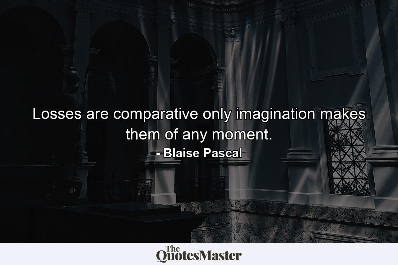 Losses are comparative  only imagination makes them of any moment. - Quote by Blaise Pascal