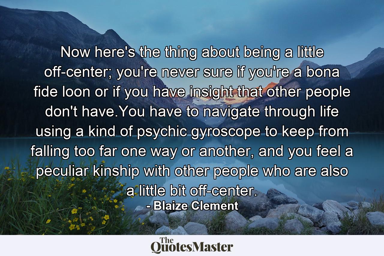 Now here's the thing about being a little off-center; you're never sure if you're a bona fide loon or if you have insight that other people don't have.You have to navigate through life using a kind of psychic gyroscope to keep from falling too far one way or another, and you feel a peculiar kinship with other people who are also a little bit off-center. - Quote by Blaize Clement