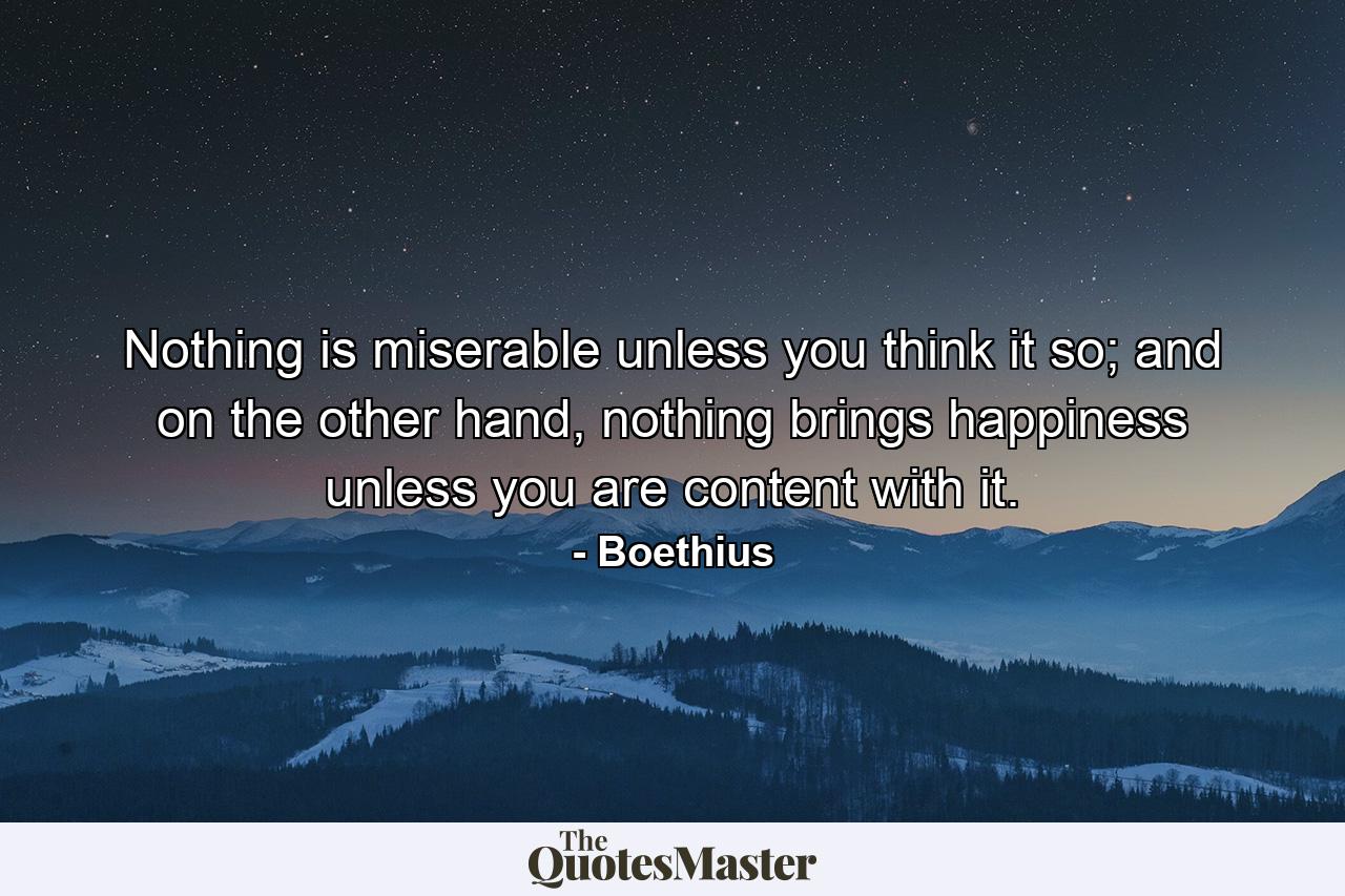 Nothing is miserable unless you think it so; and on the other hand, nothing brings happiness unless you are content with it. - Quote by Boethius