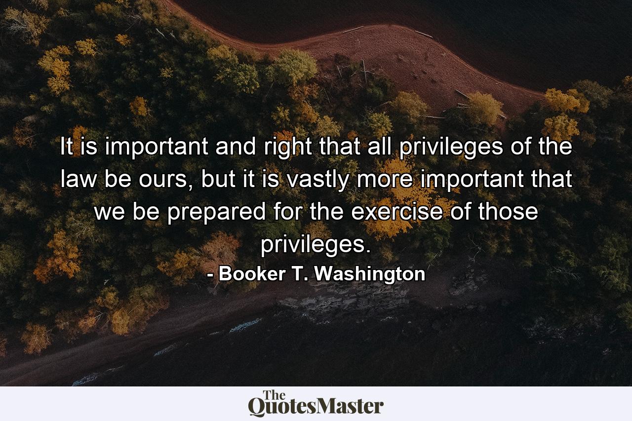 It is important and right that all privileges of the law be ours, but it is vastly more important that we be prepared for the exercise of those privileges. - Quote by Booker T. Washington