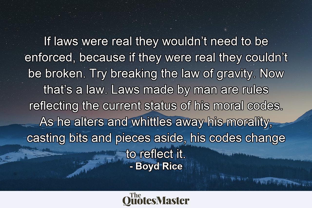 If laws were real they wouldn’t need to be enforced, because if they were real they couldn’t be broken. Try breaking the law of gravity. Now that’s a law. Laws made by man are rules reflecting the current status of his moral codes. As he alters and whittles away his morality, casting bits and pieces aside, his codes change to reflect it. - Quote by Boyd Rice