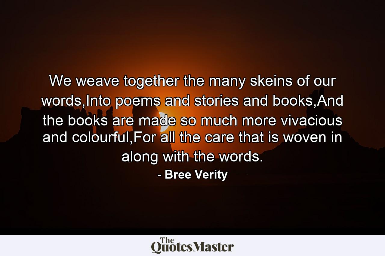 We weave together the many skeins of our words,Into poems and stories and books,And the books are made so much more vivacious and colourful,For all the care that is woven in along with the words. - Quote by Bree Verity