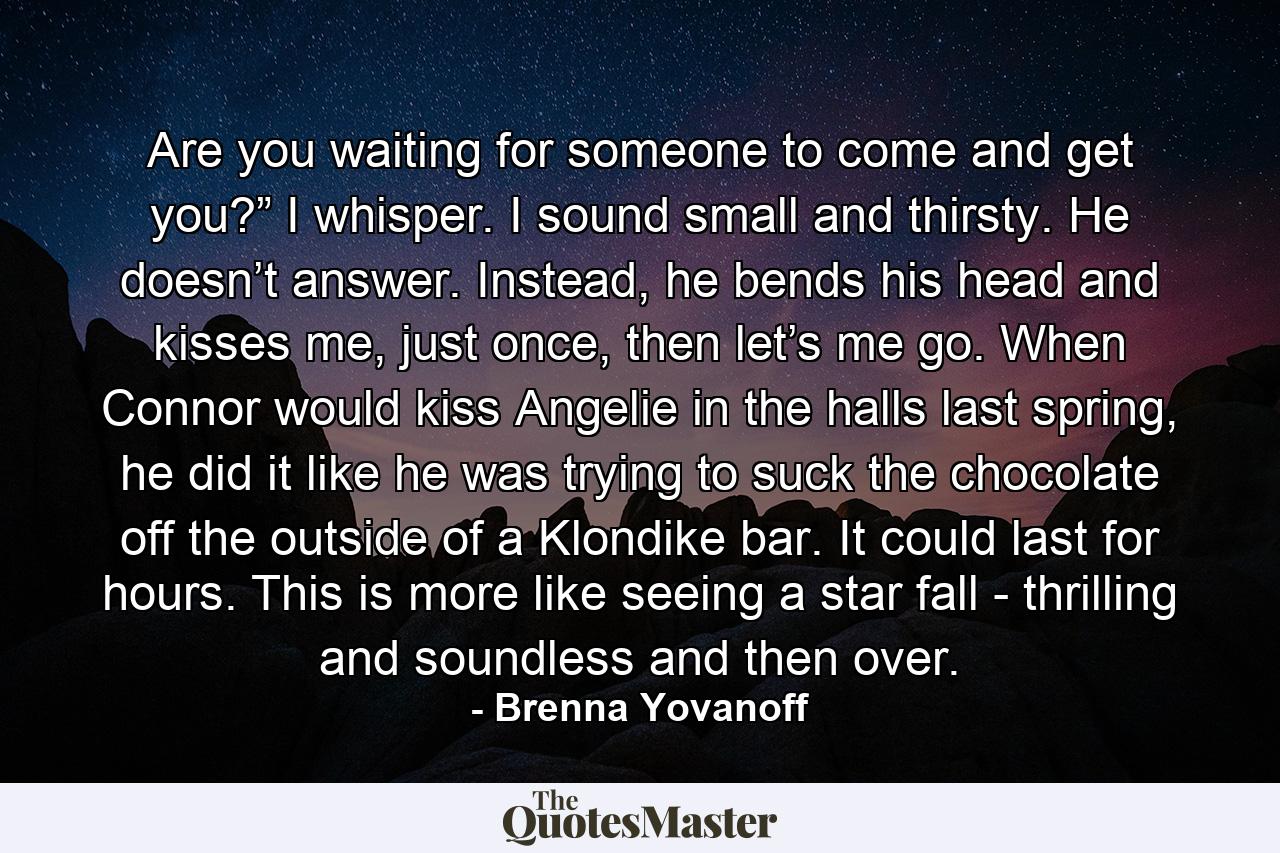 Are you waiting for someone to come and get you?” I whisper. I sound small and thirsty. He doesn’t answer. Instead, he bends his head and kisses me, just once, then let’s me go. When Connor would kiss Angelie in the halls last spring, he did it like he was trying to suck the chocolate off the outside of a Klondike bar. It could last for hours. This is more like seeing a star fall - thrilling and soundless and then over. - Quote by Brenna Yovanoff