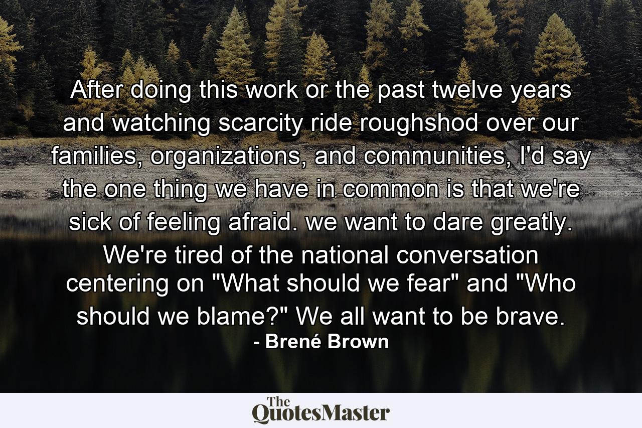 After doing this work or the past twelve years and watching scarcity ride roughshod over our families, organizations, and communities, I'd say the one thing we have in common is that we're sick of feeling afraid. we want to dare greatly. We're tired of the national conversation centering on 