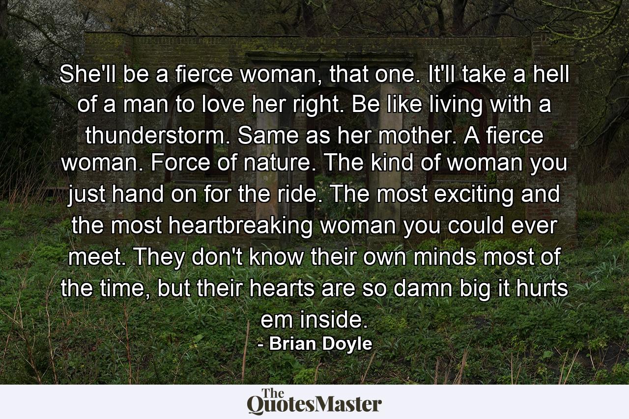 She'll be a fierce woman, that one. It'll take a hell of a man to love her right. Be like living with a thunderstorm. Same as her mother. A fierce woman. Force of nature. The kind of woman you just hand on for the ride. The most exciting and the most heartbreaking woman you could ever meet. They don't know their own minds most of the time, but their hearts are so damn big it hurts em inside. - Quote by Brian Doyle