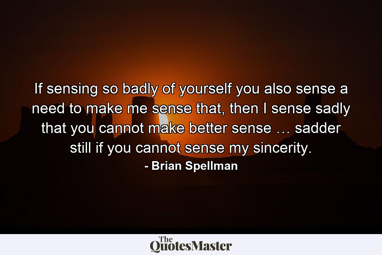 If sensing so badly of yourself you also sense a need to make me sense that, then I sense sadly that you cannot make better sense … sadder still if you cannot sense my sincerity. - Quote by Brian Spellman