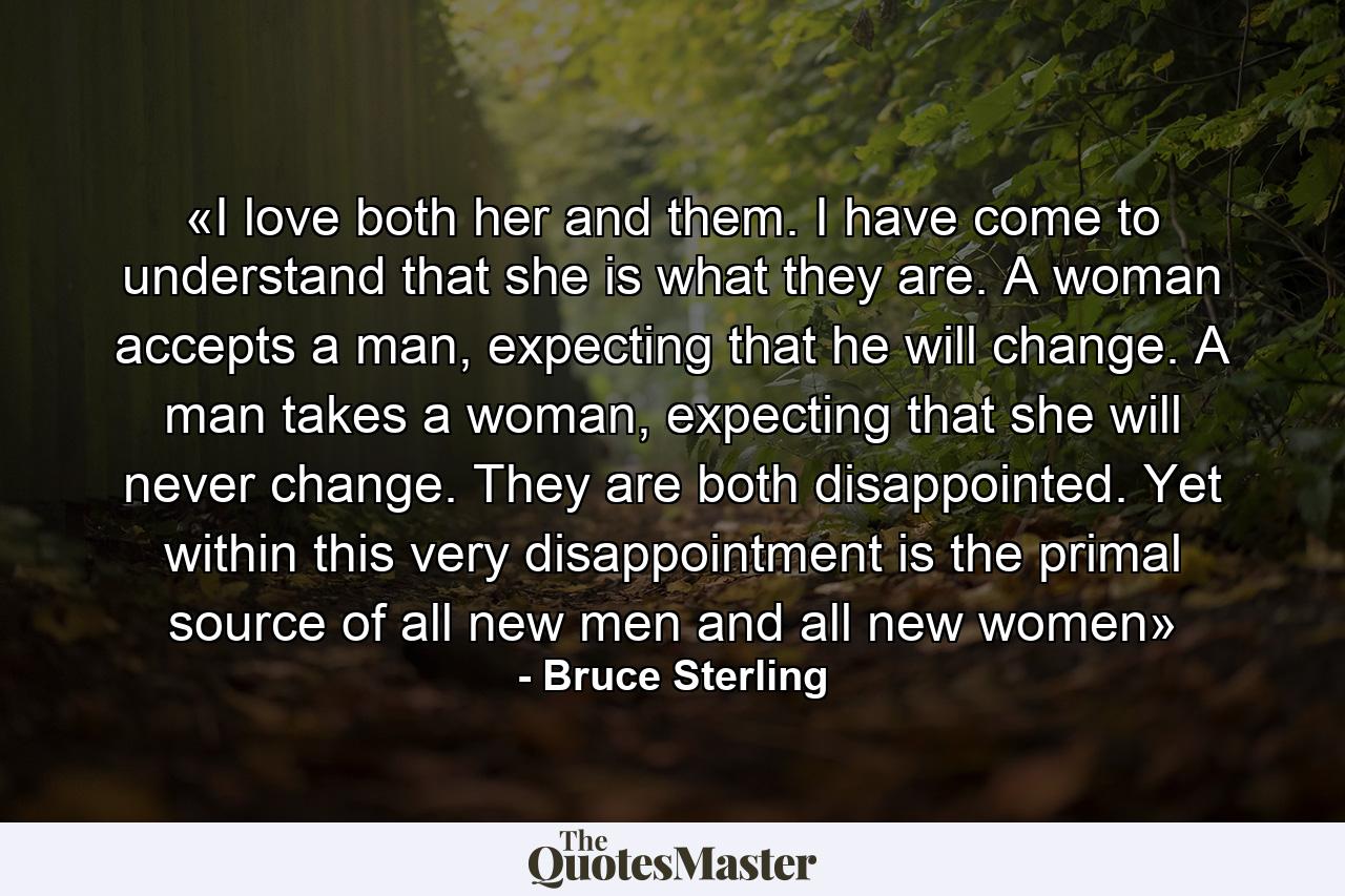 «I love both her and them. I have come to understand that she is what they are. A woman accepts a man, expecting that he will change. A man takes a woman, expecting that she will never change. They are both disappointed. Yet within this very disappointment is the primal source of all new men and all new women» - Quote by Bruce Sterling