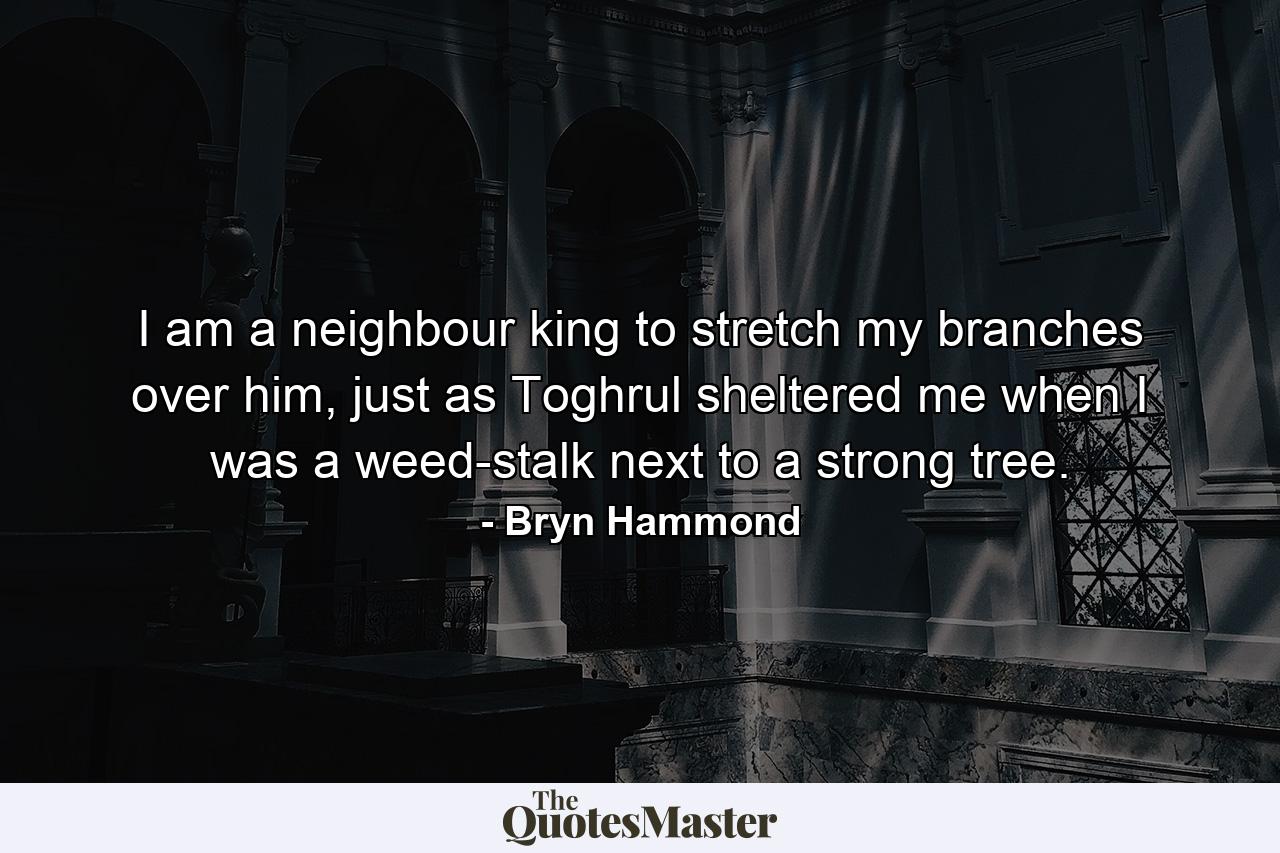 I am a neighbour king to stretch my branches over him, just as Toghrul sheltered me when I was a weed-stalk next to a strong tree. - Quote by Bryn Hammond