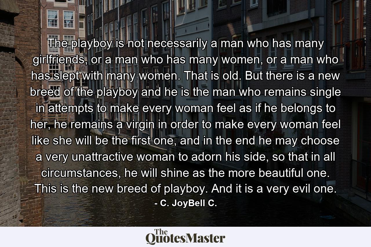 The playboy is not necessarily a man who has many girlfriends, or a man who has many women, or a man who has slept with many women. That is old. But there is a new breed of the playboy and he is the man who remains single in attempts to make every woman feel as if he belongs to her, he remains a virgin in order to make every woman feel like she will be the first one, and in the end he may choose a very unattractive woman to adorn his side, so that in all circumstances, he will shine as the more beautiful one. This is the new breed of playboy. And it is a very evil one. - Quote by C. JoyBell C.