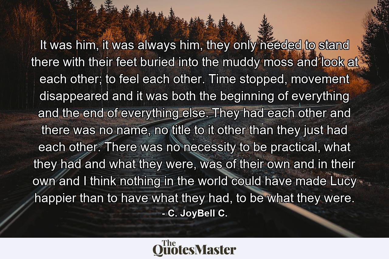 It was him, it was always him, they only needed to stand there with their feet buried into the muddy moss and look at each other; to feel each other. Time stopped, movement disappeared and it was both the beginning of everything and the end of everything else. They had each other and there was no name, no title to it other than they just had each other. There was no necessity to be practical, what they had and what they were, was of their own and in their own and I think nothing in the world could have made Lucy happier than to have what they had, to be what they were. - Quote by C. JoyBell C.