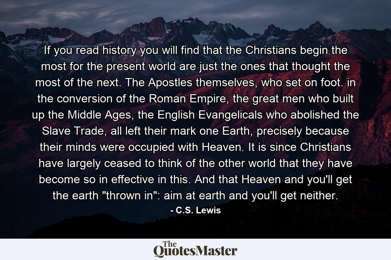 If you read history you will find that the Christians begin the most for the present world are just the ones that thought the most of the next. The Apostles themselves, who set on foot. in the conversion of the Roman Empire, the great men who built up the Middle Ages, the English Evangelicals who abolished the Slave Trade, all left their mark one Earth, precisely because their minds were occupied with Heaven. It is since Christians have largely ceased to think of the other world that they have become so in effective in this. And that Heaven and you'll get the earth 