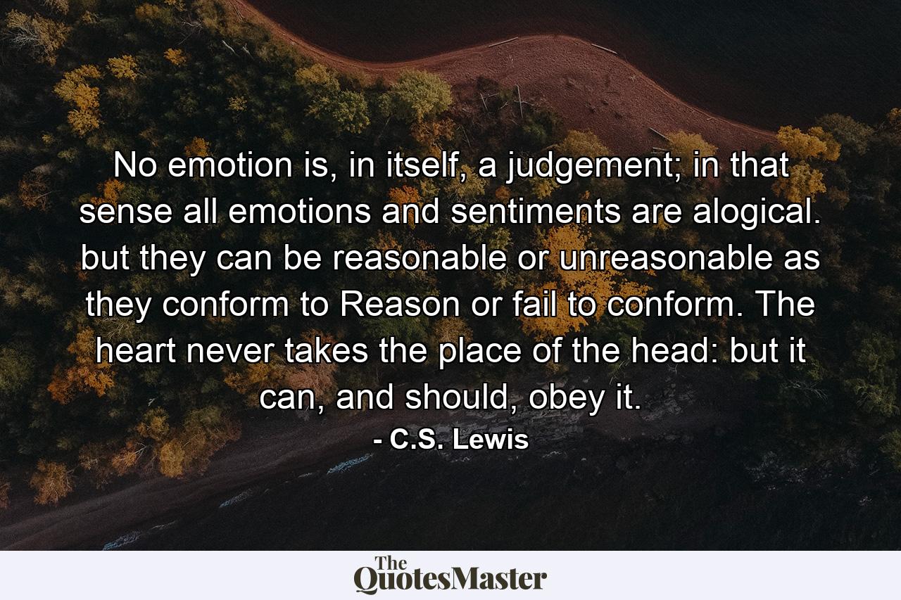 No emotion is, in itself, a judgement; in that sense all emotions and sentiments are alogical. but they can be reasonable or unreasonable as they conform to Reason or fail to conform. The heart never takes the place of the head: but it can, and should, obey it. - Quote by C.S. Lewis