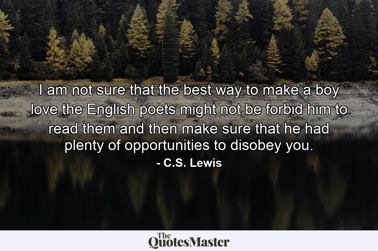 I am not sure that the best way to make a boy love the English poets might not be forbid him to read them and then make sure that he had plenty of opportunities to disobey you. - Quote by C.S. Lewis