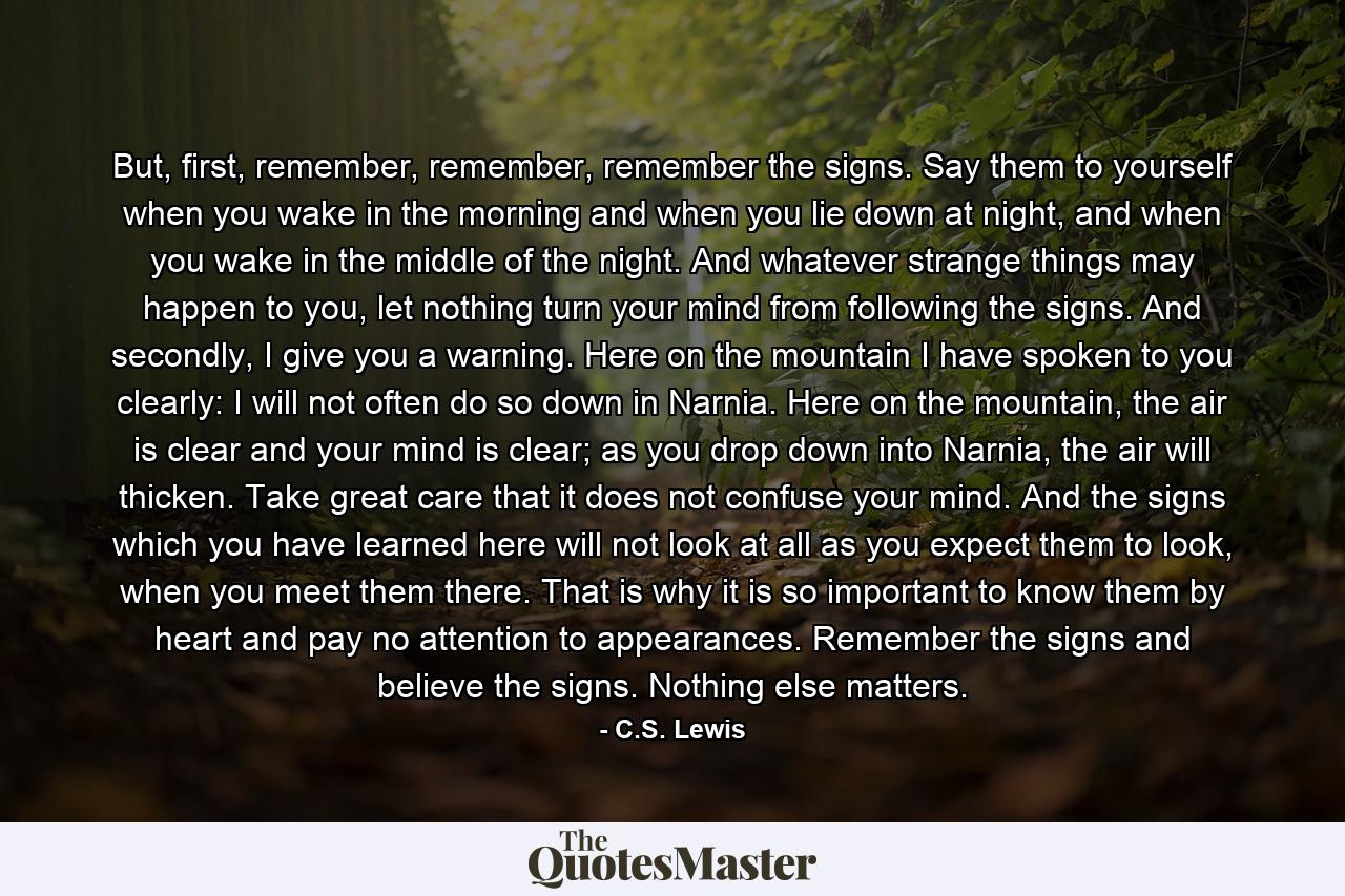 But, first, remember, remember, remember the signs. Say them to yourself when you wake in the morning and when you lie down at night, and when you wake in the middle of the night. And whatever strange things may happen to you, let nothing turn your mind from following the signs. And secondly, I give you a warning. Here on the mountain I have spoken to you clearly: I will not often do so down in Narnia. Here on the mountain, the air is clear and your mind is clear; as you drop down into Narnia, the air will thicken. Take great care that it does not confuse your mind. And the signs which you have learned here will not look at all as you expect them to look, when you meet them there. That is why it is so important to know them by heart and pay no attention to appearances. Remember the signs and believe the signs. Nothing else matters. - Quote by C.S. Lewis