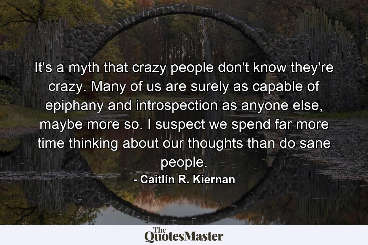 It's a myth that crazy people don't know they're crazy. Many of us are surely as capable of epiphany and introspection as anyone else, maybe more so. I suspect we spend far more time thinking about our thoughts than do sane people. - Quote by Caitlín R. Kiernan