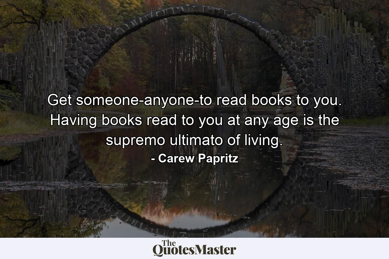 Get someone-anyone-to read books to you. Having books read to you at any age is the supremo ultimato of living. - Quote by Carew Papritz