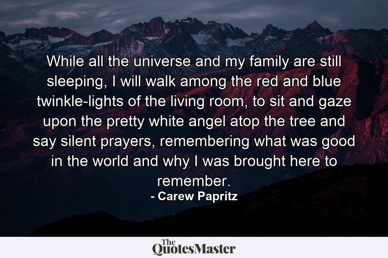 While all the universe and my family are still sleeping, I will walk among the red and blue twinkle-lights of the living room, to sit and gaze upon the pretty white angel atop the tree and say silent prayers, remembering what was good in the world and why I was brought here to remember. - Quote by Carew Papritz