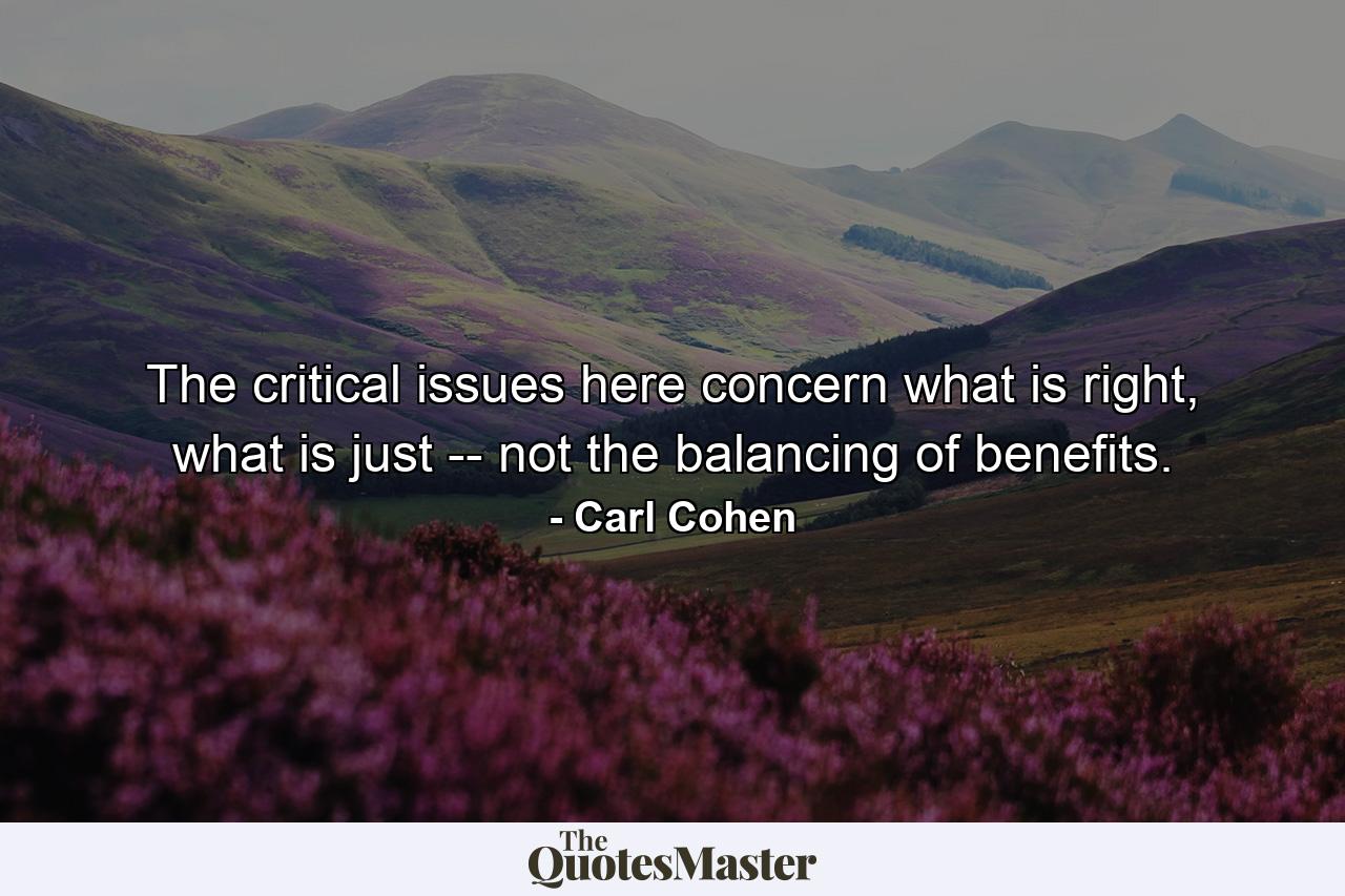 The critical issues here concern what is right, what is just -- not the balancing of benefits. - Quote by Carl Cohen