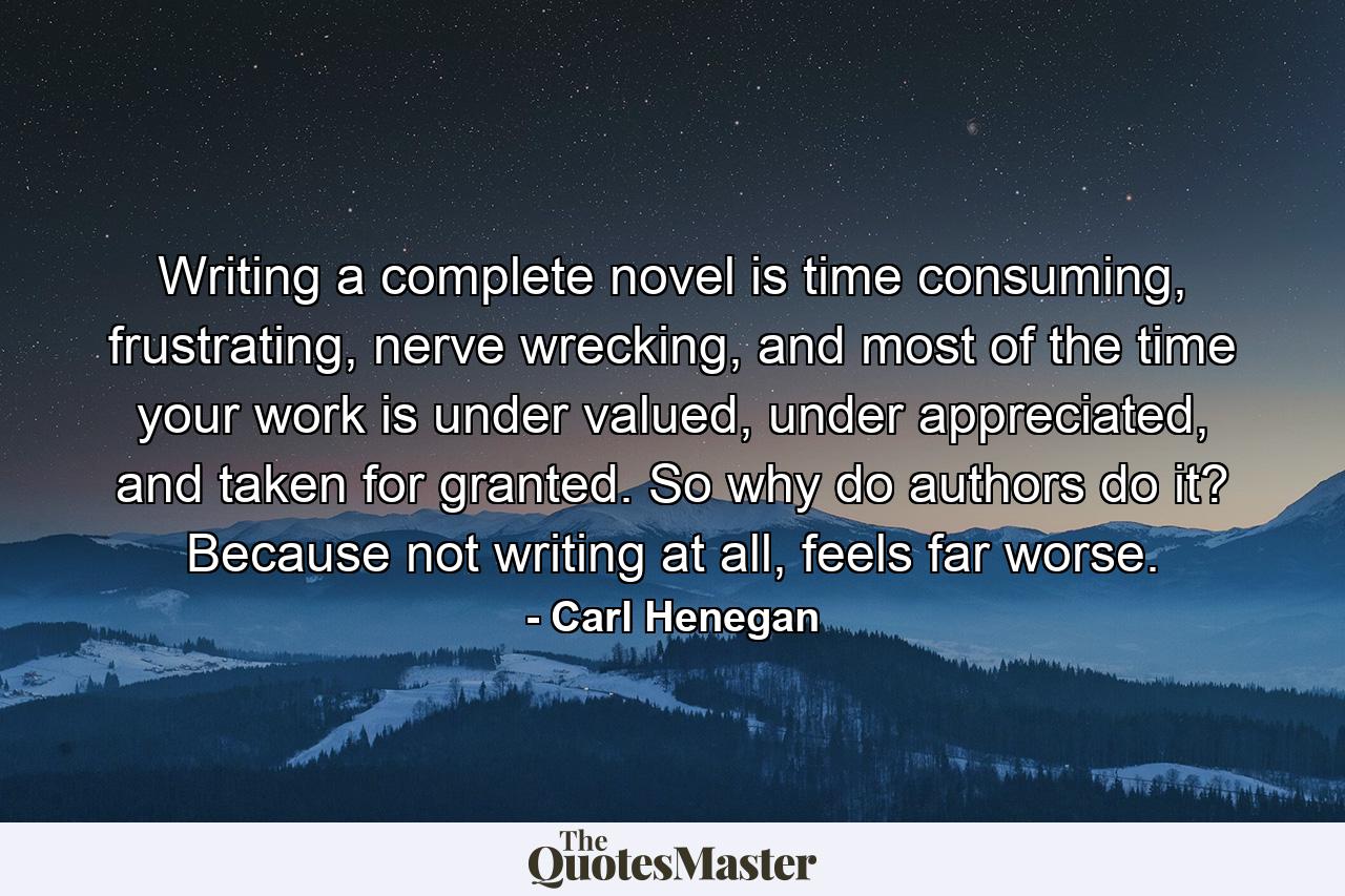 Writing a complete novel is time consuming, frustrating, nerve wrecking, and most of the time your work is under valued, under appreciated, and taken for granted. So why do authors do it? Because not writing at all, feels far worse. - Quote by Carl Henegan