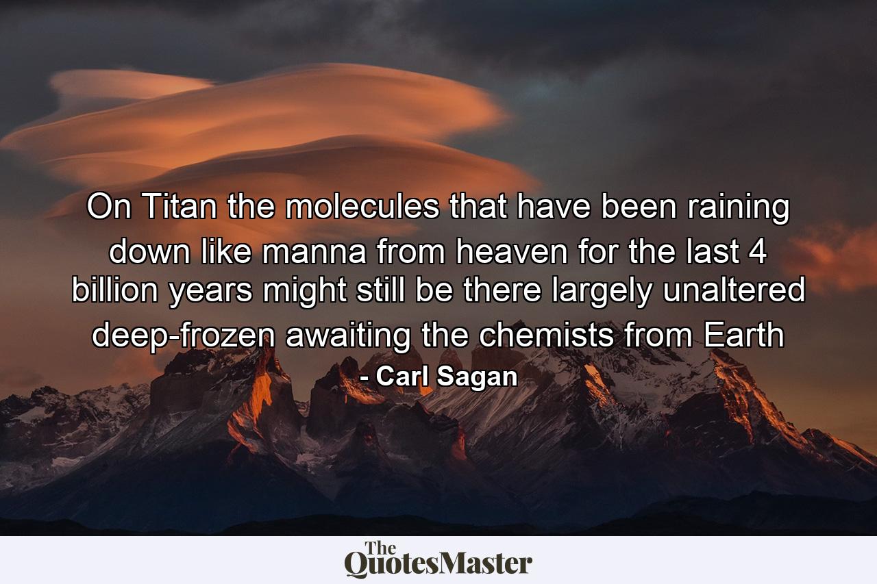 On Titan the molecules that have been raining down like manna from heaven for the last 4 billion years might still be there largely unaltered deep-frozen awaiting the chemists from Earth - Quote by Carl Sagan