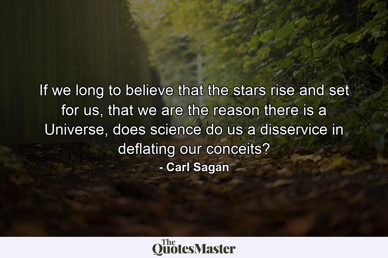 If we long to believe that the stars rise and set for us, that we are the reason there is a Universe, does science do us a disservice in deflating our conceits? - Quote by Carl Sagan