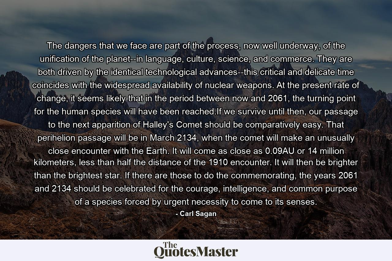 The dangers that we face are part of the process, now well underway, of the unification of the planet--in language, culture, science, and commerce. They are both driven by the identical technological advances--this critical and delicate time coincides with the widespread availability of nuclear weapons. At the present rate of change, it seems likely that in the period between now and 2061, the turning point for the human species will have been reached.If we survive until then, our passage to the next apparition of Halley's Comet should be comparatively easy. That perihelion passage will be in March 2134, when the comet will make an unusually close encounter with the Earth. It will come as close as 0.09AU or 14 million kilometers, less than half the distance of the 1910 encounter. It will then be brighter than the brightest star. If there are those to do the commemorating, the years 2061 and 2134 should be celebrated for the courage, intelligence, and common purpose of a species forced by urgent necessity to come to its senses. - Quote by Carl Sagan