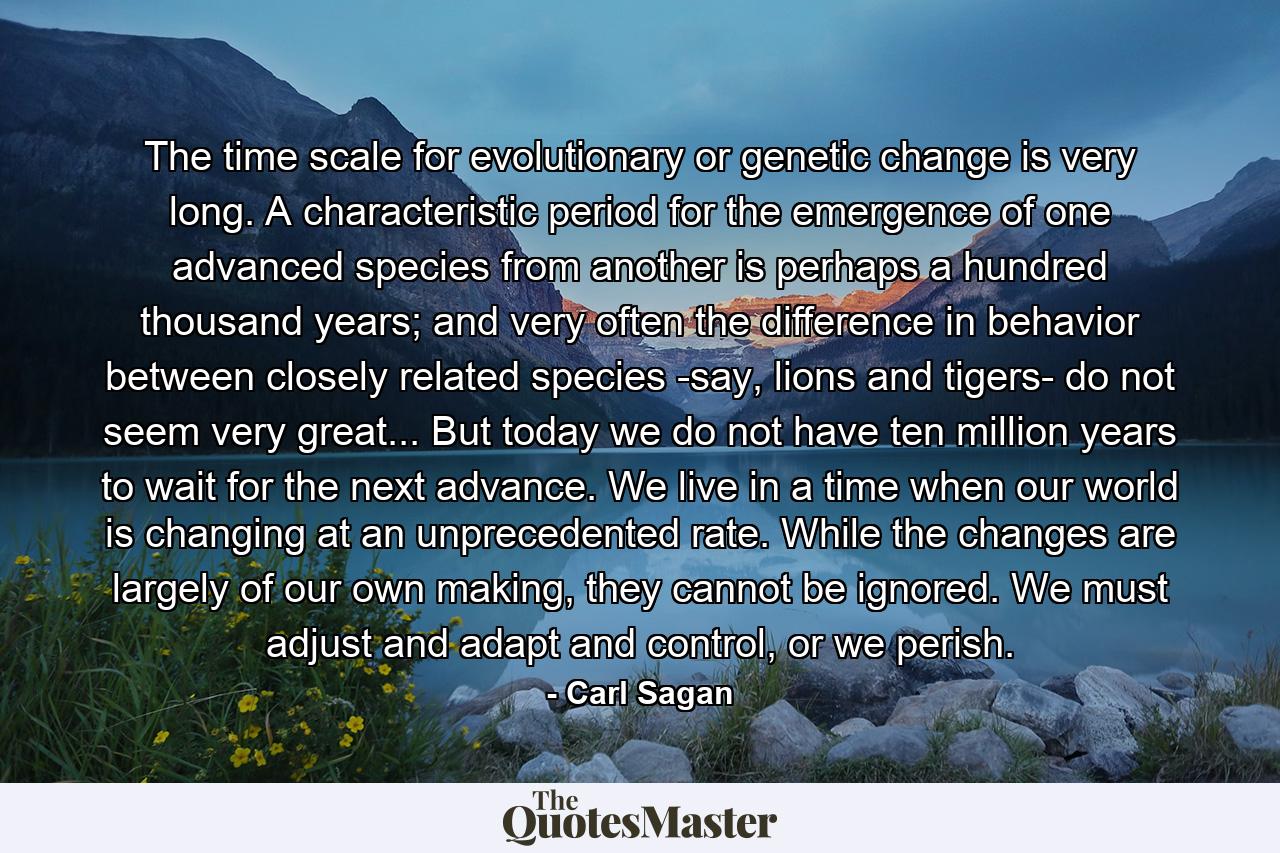 The time scale for evolutionary or genetic change is very long. A characteristic period for the emergence of one advanced species from another is perhaps a hundred thousand years; and very often the difference in behavior between closely related species -say, lions and tigers- do not seem very great... But today we do not have ten million years to wait for the next advance. We live in a time when our world is changing at an unprecedented rate. While the changes are largely of our own making, they cannot be ignored. We must adjust and adapt and control, or we perish. - Quote by Carl Sagan