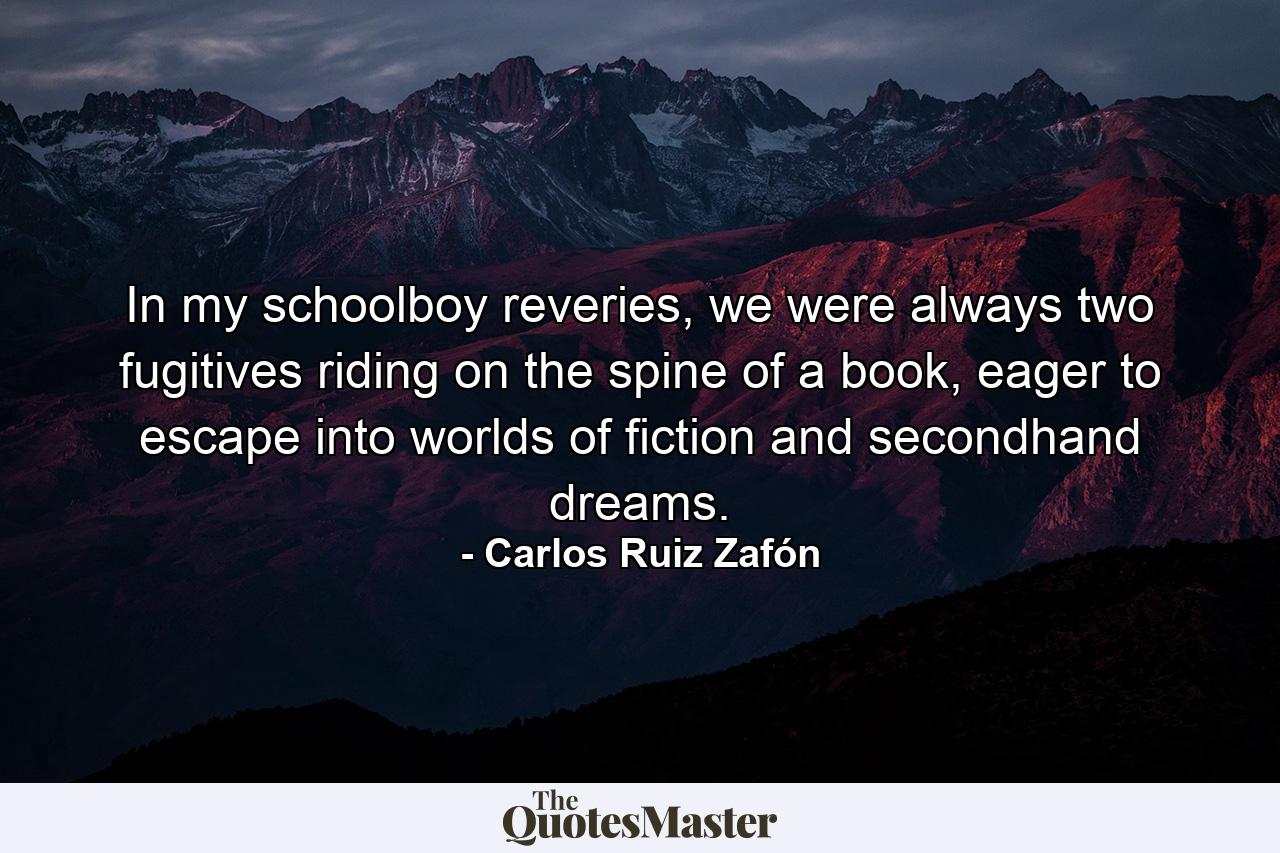 In my schoolboy reveries, we were always two fugitives riding on the spine of a book, eager to escape into worlds of fiction and secondhand dreams. - Quote by Carlos Ruiz Zafón