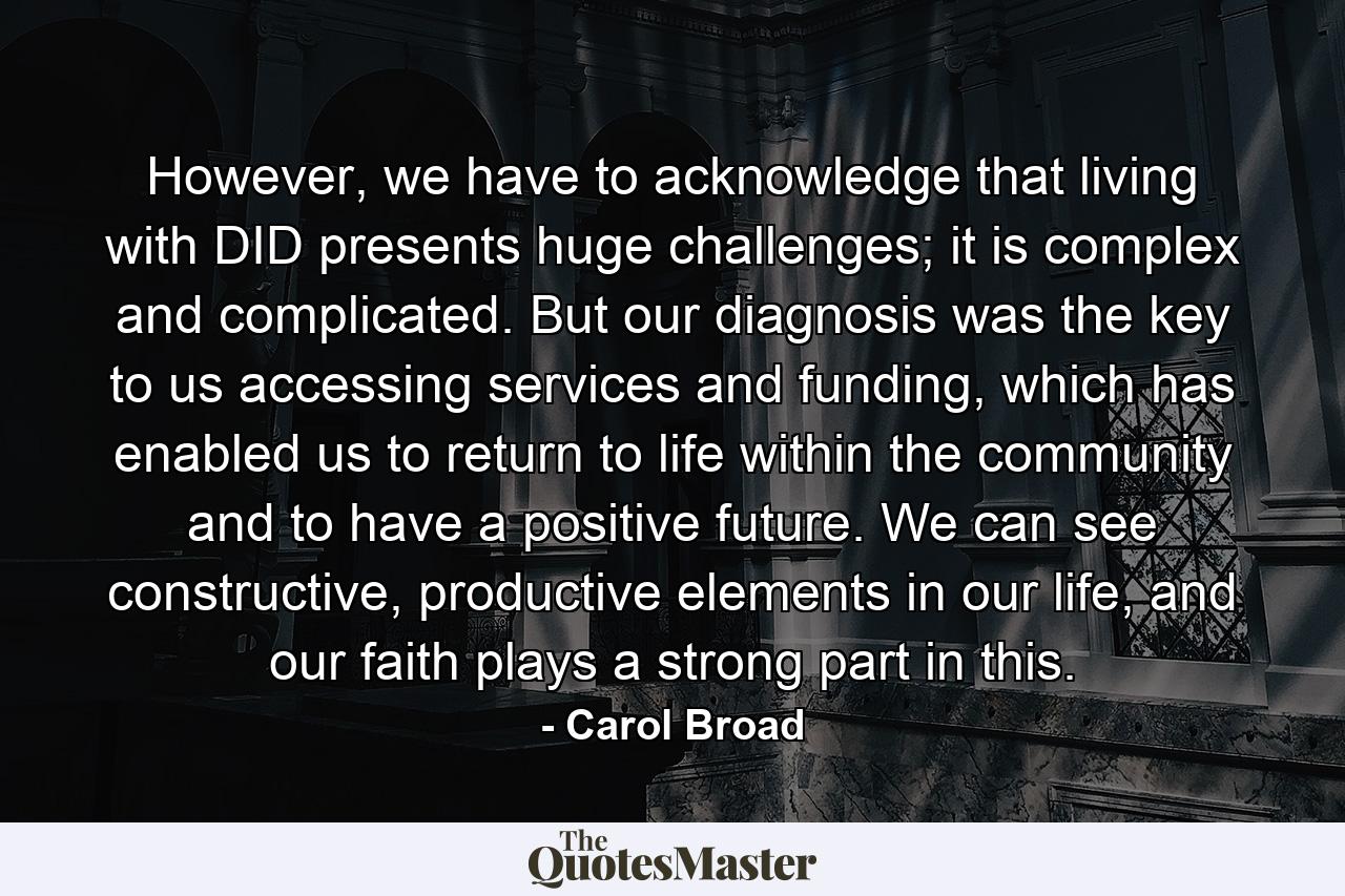 However, we have to acknowledge that living with DID presents huge challenges; it is complex and complicated. But our diagnosis was the key to us accessing services and funding, which has enabled us to return to life within the community and to have a positive future. We can see constructive, productive elements in our life, and our faith plays a strong part in this. - Quote by Carol Broad