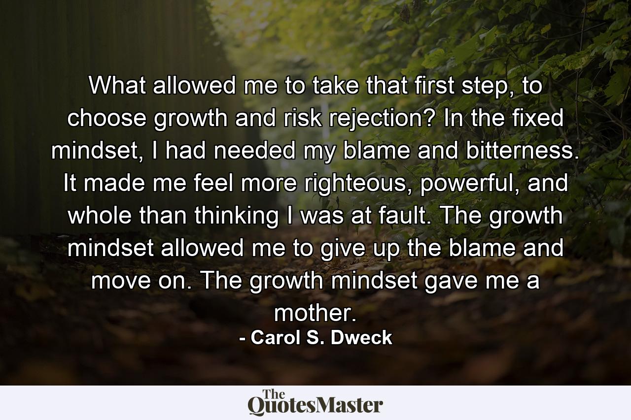 What allowed me to take that first step, to choose growth and risk rejection? In the fixed mindset, I had needed my blame and bitterness. It made me feel more righteous, powerful, and whole than thinking I was at fault. The growth mindset allowed me to give up the blame and move on. The growth mindset gave me a mother. - Quote by Carol S. Dweck